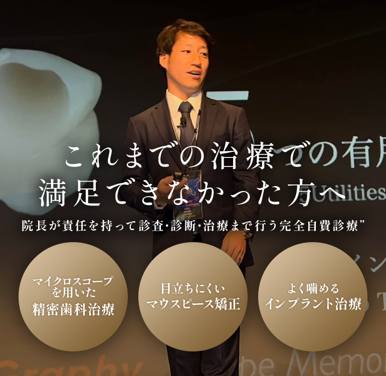 これまでの治療で満足できなかった方へ 院長が責任を持って診査・診断・治療まで行う完全自費診療 マイクロスコープを用いた精密歯科治療 目立ちにくいマウスピース矯正 よく噛めるインプラント治療
