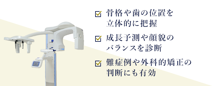 骨格や歯の位置を立体的に把握 成長予測や顔貌のバランスを診断 難症例や外科的矯正の判断にも有効